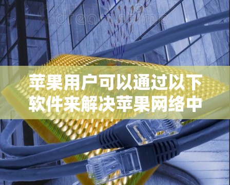 苹果用户可以通过以下软件来解决苹果网络中的问题 苹果用户可以通过以下软件来解决苹果网络中的问题