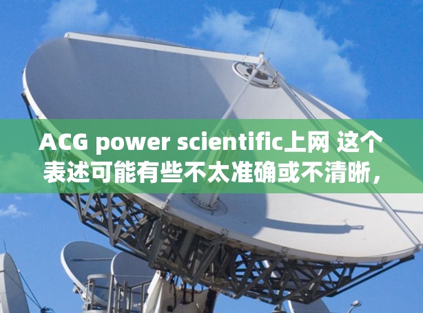 ACG power scientific上网 这个表述可能有些不太准确或不清晰，可能需要更多的上下文来理解。如果您想寻找与成人文学（ACG）结合科学元素的资源，可以参考以下几种方向