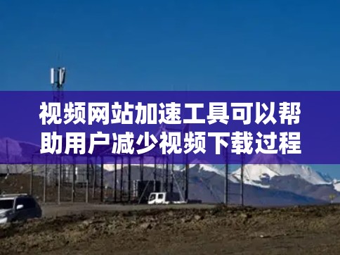 视频网站加速工具可以帮助用户减少视频下载过程中因延迟或其他原因导致的卡顿，提升视频访问体验。以下是一些常见的视频网站加速工具和它们的特点