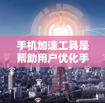 手机加速工具是帮助用户优化手机使用体验的软件，通过清理、关闭和管理应用、数据等，提升手机运行效率。以下是关于手机加速工具的详细总结