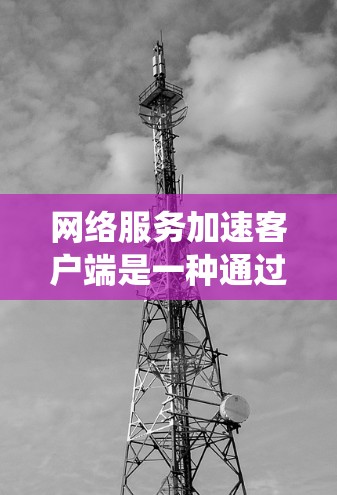 网络服务加速客户端是一种通过防火墙和缓存优化网络速度的工具，帮助用户提升网络连接的效率和稳定性。以下是一个系统化的指南，帮助您逐步使用加速客户端