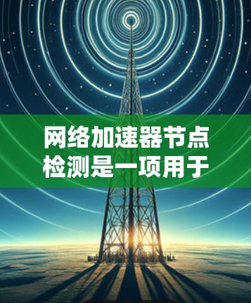 网络加速器节点检测是一项用于评估网络加速器性能的测试过程，通常包括配置设备、设置参数和运行测试。以下是对这一过程的详细步骤和分析