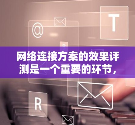 网络连接方案的效果评测是一个重要的环节，旨在评估设计方案在实际使用中的表现。以下是一些可能的相关内容和建议