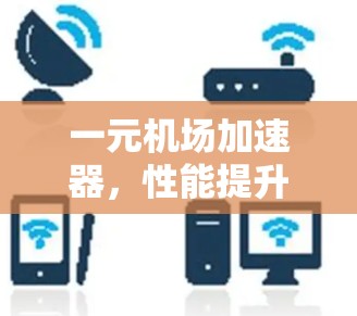 一元机场加速器,性能提升与用户体验优化 一元机场加速器,性能提升与用户体验优化