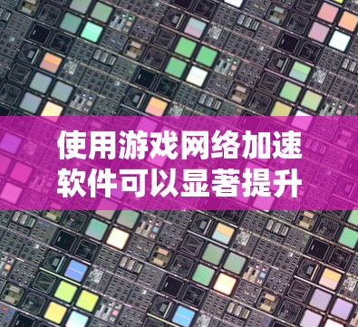 使用游戏网络加速软件可以显著提升游戏性能，以下是逐步指南