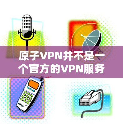 原子VPN并不是一个官方的VPN服务，而是用于研究和实验的平台。它主要用于研究原子结构、化学性质、物理性质等领域的基础知识，并不具有实际的网络功能或数据服务