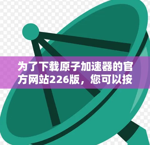 为了下载原子加速器的官方网站226版，您可以按照以下步骤进行操作